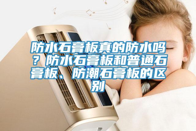 防水石膏板真的防水嗎？防水石膏板和普通石膏板、防潮石膏板的區別