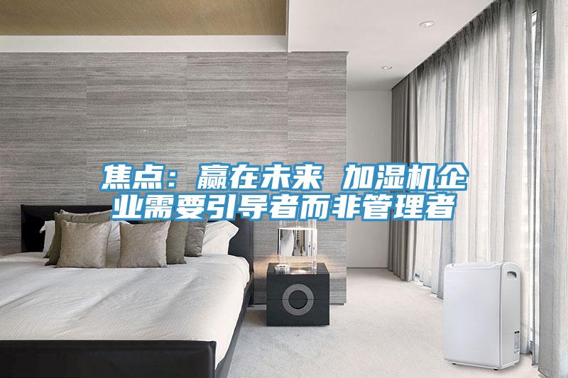 焦點：贏在未來 加濕機企業(yè)需要引導(dǎo)者而非管理者
